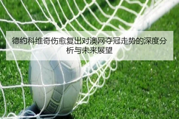 德约科维奇伤愈复出对澳网夺冠走势的深度分析与未来展望